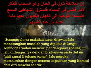 “Sesungguhnya malaikat turun di awan, lalu
menerangkan masalah yang diputus di langit,
sehingga Syaitan mencuri pendengaran (berita) itu,
lalu didengarnya dengan bisikannya pada dukun
(ahli ramal & tukang tenun), lalu mereka
memalsukan dengan seratus kepalsuan yang berasal
dari diri mereka sendiri”.
 