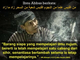 "Barang siapa yang mempelajari ilmu nujum,
bererti ia telah mempelajari satu cabang dari
sihir, senantiasa bertambah selama ia tetap
mempelajarinya.”. HR.Ahmad (1/311),Abu Daud (3905)
 
