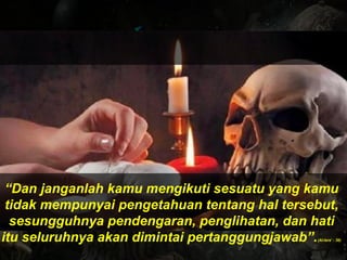 “Dan janganlah kamu mengikuti sesuatu yang kamu
tidak mempunyai pengetahuan tentang hal tersebut,
sesungguhnya pendengaran, penglihatan, dan hati
itu seluruhnya akan dimintai pertanggungjawab”.(Al-Isra’ : 36)
 