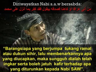 “Barangsiapa yang berjumpa tukang ramal
atau dukun sihir, lalu membenarkannya apa
yang diucapkan, maka sungguh dialah telah
ingkar serta boleh jatuh kafir terhadap apa
yang diturunkan kepada Nabi SAW”.
 