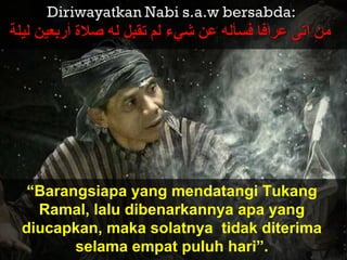 “Barangsiapa yang mendatangi Tukang
Ramal, lalu dibenarkannya apa yang
diucapkan, maka solatnya tidak diterima
selama empat puluh hari”.
 