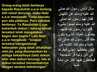 Orang-orang telah bertanya
kepada Rasulullah s.a.w tentang
ahli ramal (tenung), maka Nabi
s.a.w menjawab: Tiada sesuatu
pun ada padanya. Para sahabat
bertanya: Ya Rasulullah s.a.w,
bukankah dukun ( tukang ramal)
tersebut telah mengatakan
begini dan begitu? Lalu Nabi
s.a.w menjawab: “Ucapan
tersebut mengandungi
kebenaran yang telah dihafalkan
oleh jin, yang disampaikan ke
telinga kekasihnya (iaitu dukun
sihir atau dukun tenung), lalu si
dukun tersebut menambahnya
dengan seratus kebohongan”
 