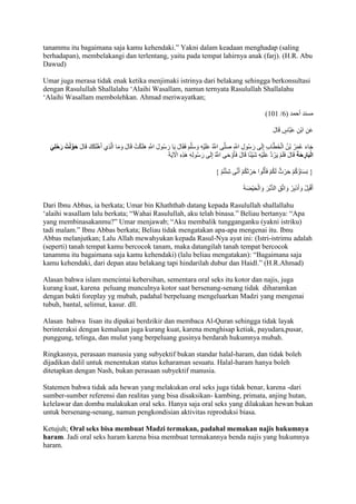 tanammu itu bagaimana saja kamu kehendaki.” Yakni dalam keadaan menghadap )saling 
berhadapan), membelakangi dan terlentang, yaitu pada tempat lahirnya anak (farj). (H.R. Abu 
Dawud) 
Umar juga merasa tidak enak ketika menjimaki istrinya dari belakang sehingga berkonsultasi 
dengan Rasulullah Shallalahu ‘Alaihi Wasallam, namun ternyata Rasulullah Shallalahu 
‘Alaihi Wasallam membolehkan. Ahmad meriwayatkan; 
)707 / مسند أحمد ) 1 
عَنِ ابْنِ عَبَّاسٍ قَالَ 
جَاءَ عُمَرُ بْنُ الْخَطَّابِ إِلَى رَسُولِ اللََِّّ صَلَّى اللََُّّ عَلَيْهِ وَسَلَّمَ فَقَالَ يَا رَسُولَ اللََِّّ هَلَكْتُ ق الَ وَمَا الَّذِي أَهْلَكَكَ قَالَ حَ ولْتُ رَحْ لِيَ 
الْبَارِحَة قَالَ فَلَمْ يَرُدَّ عَلَيْهِ شَيْئًا قَالَ فَأوَْحَى اللََُّّ إِلَى رَسُولِهِ هَذِهِ الْآيَ } نِسَاؤُكُمْ حَرْثٌ لَكُمْ فَأْتُوا حَرْثَكُمْ أَنَّى شِئْتُمْ { 
أَقْبِلْ وَأَدْبِرْ وَاتَّقِ الدُّبُرَ وَالْحَيْضَ Dari Ibnu Abbas, ia berkata; Umar bin Khaththab datang kepada Rasulullah shallallahu 
‘alaihi wasallam lalu berkata; “Wahai Rasulullah, aku telah binasa.” Beliau bertanya: “Apa 
yang membinasakanmu?” Umar menjawab; “Aku membalik tungganganku )yakni istriku) 
tadi malam.” Ibnu Abbas berkata; Beliau tidak mengatakan apa-apa mengenai itu. Ibnu 
Abbas melanjutkan; Lalu Allah mewahyukan kepada Rasul-Nya ayat ini: (Istri-istrimu adalah 
(seperti) tanah tempat kamu bercocok tanam, maka datangilah tanah tempat bercocok 
tanammu itu bagaimana saja kamu kehendaki) )lalu beliau mengatakan): “Bagaimana saja 
kamu kehendaki, dari depan atau belakang tapi hindarilah dubur dan Haidl.” )H.R.Ahmad) 
Alasan bahwa islam mencintai kebersihan, sementara oral seks itu kotor dan najis, juga 
kurang kuat, karena peluang munculnya kotor saat bersenang-senang tidak diharamkan 
dengan bukti foreplay yg mubah, padahal berpeluang mengeluarkan Madzi yang mengenai 
tubuh, bantal, selimut, kasur. dll. 
Alasan bahwa lisan itu dipakai berdzikir dan membaca Al-Quran sehingga tidak layak 
berinteraksi dengan kemaluan juga kurang kuat, karena menghisap ketiak, payudara,pusar, 
punggung, telinga, dan mulut yang berpeluang gusinya berdarah hukumnya mubah. 
Ringkasnya, perasaan manusia yang subyektif bukan standar halal-haram, dan tidak boleh 
dijadikan dalil untuk menentukan status keharaman sesuatu. Halal-haram hanya boleh 
ditetapkan dengan Nash, bukan perasaan subyektif manusia. 
Statemen bahwa tidak ada hewan yang melakukan oral seks juga tidak benar, karena -dari 
sumber-sumber referensi dan realitas yang bisa disaksikan- kambing, primata, anjing hutan, 
kelelawar dan domba malakukan oral seks. Hanya saja oral seks yang dilakukan hewan bukan 
untuk bersenang-senang, namun pengkondisian aktivitas reproduksi biasa. 
Ketujuh; Oral seks bisa membuat Madzi termakan, padahal memakan najis hukumnya 
haram. Jadi oral seks haram karena bisa membuat termakannya benda najis yang hukumnya 
haram. 
 
