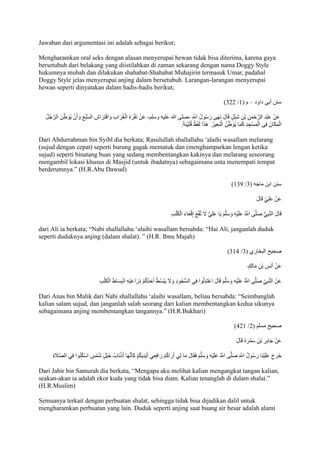 Jawaban dari argumentasi ini adalah sebagai berikut; 
Mengharamkan oral seks dengan alasan menyerupai hewan tidak bisa diterima, karena gaya 
bersetubuh dari belakang yang diistilahkan di zaman sekarang dengan nama Doggy Style 
hukumnya mubah dan dilakukan shahabat-Shahabat Muhajirin termasuk Umar, padahal 
Doggy Style jelas menyerupai anjing dalam bersetubuh. Larangan-larangan menyerupai 
hewan seperti dinyatakan dalam hadis-hadis berikut; 
)222 / سنن أبى داود – م ) 7 
عَنْ عَبْدِ الرَّحْمَنِ بْنِ شِبْلٍ قَالَ نَهَى رَسُولُ اللََِّّ -صلى الله عليه وسلم- عَنْ نَقْرَةِ الْغُرَابِ وَافْتِرَاشِ السَّبُعِ وَأَنْ يُوَ طنَ الرَّجُلُ 
الْمَكَانَ فِى الْمَسْجِدِ كَمَا يُوَ طنُ الْبَعِيرُ. هَذَا لَفْظُ قُتَيْبَ . 
Dari Abdurrahman bin Syibl dia berkata; Rasulullah shallallahu ‘alaihi wasallam melarang 
(sujud dengan cepat) seperti burung gagak mematuk dan (menghamparkan lengan ketika 
sujud) seperti binatang buas yang sedang membentangkan kakinya dan melarang seseorang 
mengambil lokasi khusus di Masjid (untuk ibadatnya) sebagaimana unta menempati tempat 
berderumnya.” )H.R.Abu Dawud) 
)724 / سنن ابن ماجه ) 2 
عَنْ عَلِ ي قَالَ 
قَالَ النَّبِيُّ صَلَّى اللََُّّ عَلَيْهِ وَسَلَّمَ يَا عَلِيُّ لََ تُقْعِ إِقْعَاءَ الْكَلْبِ 
dari Ali ia berkata; “Nabi shallallahu ‘alaihi wasallam bersabda: “Hai Ali, janganlah duduk 
seperti duduknya anjing )dalam shalat). ” )H.R. Ibnu Majah) 
)279 / صحيح البخاري ) 2 
عَنْ أَنَسِ بْنِ مَالِكٍ 
عَنْ النَّبِ ي صَلَّى اللََُّّ عَلَيْهِ وَسَلَّمَ قَالَ اعْتَدِلُوا فِي السُّجُودِ وَلََ يَبْسُطْ أَحَدُكُمْ ذِرَاعَيْهِ انْبِسَاطَ الْكَلْبِ 
Dari Anas bin Malik dari Nabi shallallahu ‘alaihi wasallam, beliau bersabda: “Seimbanglah 
kalian salam sujud, dan janganlah salah seorang dari kalian membentangkan kedua sikunya 
sebagaimana anjing membentangkan tangannya.” )H.R.Bukhari) 
)927 / صحيح مسلم ) 2 
عَنْ جَابِرِ بْنِ سَمُرَةَ قَالَ 
خَرَجَ عَلَيْنَا رَسُولُ اللََِّّ صَلَّى اللََُّّ عَلَيْهِ وَسَلَّمَ فَقَالَ مَا لِي أَرَاكُمْ رَافِعِي أَيْدِيكُمْ كَأنََّهَا أَذْنَابُ خَيْلٍ شُمْ سٍ اسْكُنُوا فِي الصَّاَ جة Dari Jabir bin Samurah dia berkata, “Mengapa aku melihat kalian mengangkat tangan kalian, 
seakan-akan ia adalah ekor kuda yang tidak bisa diam. Kalian tenanglah di dalam shalat.” 
(H.R.Muslim) 
Semuanya terkait dengan perbuatan shalat, sehingga tidak bisa dijadikan dalil untuk 
mengharamkan perbuatan yang lain. Duduk seperti anjing saat buang air besar adalah alami 
 