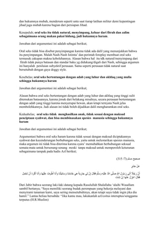 dan hukumnya mubah, menderum seperti unta saat tiarap latihan militer demi kepentingan 
jihad juga mubah karena bagian dari persiapan Jihad. 
Kesepuluh; oral seks itu tidak natural, menyimpang, keluar dari fitrah dan zalim 
sebagaimana orang makan pakai hidung, jadi hukumnya haram. 
Jawaban dari argumentasi ini adalah sebagai berikut; 
Oral seks tidak bisa disebut penyimpangan karena tidak ada dalil yang menunjukkan bahwa 
itu penyimpangan. Malah Nash-Nash Istimta’ dan perintah foreplay membuat oral seks 
termasuk cakupan makna kebolehannya. Alasan bahwa hal itu tdk natural/menyimpang dari 
fitrah tidak punya batasan dan standar baku yg didukung/digali dari Nash, sehingga argumen 
ini hanyalah penilaian subyektif perasaan. Sama seperti perasaan tidak natural saat 
bersetubuh dengan gaya doggy style. 
Kesebelas; oral seks bertentangan dengan adab yang luhur dan akhlaq yang mulia 
sehingga hukumnya haram 
Jawaban dari argumentasi ini adalah sebagai berikut; 
Alasan bahwa oral seks bertentangan dengan adab yang luhur dan akhlaq yang tinggi sulit 
ditemukan batasannya, karena jimak dari belakang misalnya, secara perasaan bertentangan 
dengan adab yang tinggi karena menyerupai hewan, akan tetapi ternyata Nash jelas 
membolehkannya. Jadi alasan ini tidak boleh dijadikan dalil mengharamkan oral seks. 
Keduabelas; oral seks tidak menghasilkan anak, tidak sesuai dengan maksud 
penciptaan syahwat, dan bisa membinasakan spesies manusia sehingga hukumnya 
haram 
Jawaban dari argumentasi ini adalah sebagai berikut; 
Argumentasi bahwa oral seks haram karena tidak sesuai dengan maksud diciptakannya 
syahwat dan kecenderungan berhubungan seks, yaitu untuk melestarikan spesies manusia, 
maka argumen ini tidak bisa diterima karena syara’ memubahkan berhubungan seksual 
semata-mata untuk bersenang-senang meski tanpa maksud untuk memperoleh keturunan 
sebagaimana tampak pada hadis Azl berikut; 
)275 / صحيح مسلم ) 1 
عَ نْ جَابِرٍ 
أَنَّ رَجُاً ج أَتَى رَسُولَ اللََِّّ صَلَّى اللََُّّ عَلَيْهِ وَسَلَّمَ فَقَالَ إِنَّ لِي جَارِيَ هِيَ خَادِمُنَا وَسَانِيَ تُنَا وَأَنَا أَطُوفُ عَلَيْهَا وَأَنَا أَكْرَهُ أَنْ تَحْمِلَ 
فَقَالَ اعْزِلْ عَنْهَا إِنْ شِئْتَ 
Dari Jabir bahwa seorang laki-laki datang kepada Rasulullah Shalallahu ‘alaihi Wasallam 
sambil bertanya; “Saya memiliki seorang budak perempuan yang bekerja melayani dan 
menyirami tanaman kami, saya sering mensetubuhinya, akan tetapi saya tidak ingin jika dia 
hamil.” Lantas beliau bersabda: “Jika kamu mau, lakukanlah azl/coitus interuptus/senggama 
terputus (H.R.Muslim) 
 