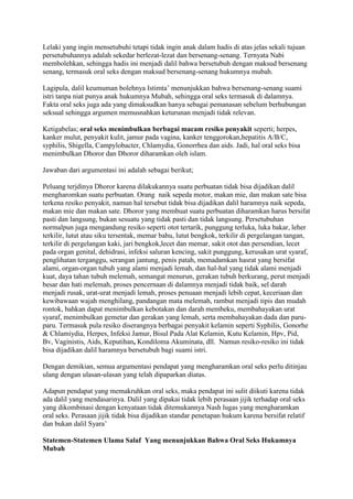 Lelaki yang ingin mensetubuhi tetapi tidak ingin anak dalam hadis di atas jelas sekali tujuan 
persetubuhannya adalah sekedar berlezat-lezat dan bersenang-senang. Ternyata Nabi 
membolehkan, sehingga hadis ini menjadi dalil bahwa bersetubuh dengan maksud bersenang 
senang, termasuk oral seks dengan maksud bersenang-senang hukumnya mubah. 
Lagipula, dalil keumuman bolehnya Istimta’ menunjukkan bahwa bersenang-senang suami 
istri tanpa niat punya anak hukumnya Mubah, sehingga oral seks termasuk di dalamnya. 
Fakta oral seks juga ada yang dimaksudkan hanya sebagai pemanasan sebelum berhubungan 
seksual sehingga argumen memusnahkan keturunan menjadi tidak relevan. 
Ketigabelas; oral seks menimbulkan berbagai macam resiko penyakit seperti; herpes, 
kanker mulut, penyakit kulit, jamur pada vagina, kanker tenggorokan,hepatitis A/B/C, 
syphilis, Shigella, Campylobacter, Chlamydia, Gonorrhea dan aids. Jadi, hal oral seks bisa 
menimbulkan Dhoror dan Dhoror diharamkan oleh islam. 
Jawaban dari argumentasi ini adalah sebagai berikut; 
Peluang terjdinya Dhoror karena dilakukannya suatu perbuatan tidak bisa dijadikan dalil 
mengharomkan suatu perbuatan. Orang naik sepeda motor, makan mie, dan makan sate bisa 
terkena resiko penyakit, namun hal tersebut tidak bisa dijadikan dalil haramnya naik sepeda, 
makan mie dan makan sate. Dhoror yang membuat suatu perbuatan diharamkan harus bersifat 
pasti dan langsung, bukan sesuatu yang tidak pasti dan tidak langsung. Persetubuhan 
normalpun juga mengandung resiko seperti otot tertarik, punggung terluka, luka bakar, leher 
terkilir, lutut atau siku tersentak, memar bahu, lutut bengkok, terkilir di pergelangan tangan, 
terkilir di pergelangan kaki, jari bengkok,lecet dan memar, sakit otot dan persendian, lecet 
pada organ genital, dehidrasi, infeksi saluran kencing, sakit punggung, kerusakan urat syaraf, 
penglihatan terganggu, serangan jantung, penis patah, memadamkan hasrat yang bersifat 
alami, organ-organ tubuh yang alami menjadi lemah, dan hal-hal yang tidak alami menjadi 
kuat, daya tahan tubuh melemah, semangat menurun, gerakan tubuh berkurang, perut menjadi 
besar dan hati melemah, proses pencernaan di dalamnya menjadi tidak baik, sel darah 
menjadi rusak, urat-urat menjadi lemah, proses penuaan menjadi lebih cepat, keceriaan dan 
kewibawaan wajah menghilang, pandangan mata melemah, rambut menjadi tipis dan mudah 
rontok, bahkan dapat menimbulkan kebotakan dan darah membeku, membahayakan urat 
syaraf, menimbulkan gemetar dan gerakan yang lemah, serta membahayakan dada dan paru-paru. 
Termasuk pula resiko diserangnya berbagai penyakit kelamin seperti Syphilis, Gonorhe 
& Chlamiydia, Herpes, Infeksi Jamur, Bisul Pada Alat Kelamin, Kutu Kelamin, Hpv, Pid, 
Bv, Vaginistis, Aids, Keputihan, Kondiloma Akuminata, dll. Namun resiko-resiko ini tidak 
bisa dijadikan dalil haramnya bersetubuh bagi suami istri. 
Dengan demikian, semua argumentasi pendapat yang mengharamkan oral seks perlu ditinjau 
ulang dengan ulasan-ulasan yang telah dipaparkan diatas. 
Adapun pendapat yang memakruhkan oral seks, maka pendapat ini sulit diikuti karena tidak 
ada dalil yang mendasarinya. Dalil yang dipakai tidak lebih perasaan jijik terhadap oral seks 
yang dikombinasi dengan kenyataan tidak ditemukannya Nash lugas yang mengharamkan 
oral seks. Perasaan jijik tidak bisa dijadikan standar penetapan hukum karena bersifat relatif 
dan bukan dalil Syara’ 
Statemen-Statemen Ulama Salaf Yang menunjukkan Bahwa Oral Seks Hukumnya 
Mubah 
 