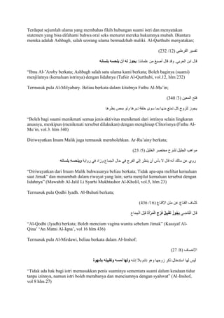 Terdapat sejumlah ulama yang membahas fikih hubungan suami istri dan menyatakan 
statemen yang bisa difahami bahwa oral seks menurut mereka hukumnya mubah. Diantara 
mereka adalah Ashbagh, salah seorang ulama bermadzhab maliki. Al-Qurthubi menyatakan; 
)222 / تفسير القرطبي ) 72 
قال ابن العربي. وقد قال أصب من علمائنا: يجوز له أن يلحسه بلسانه 
“Ibnu Al-’Aroby berkata; Ashbagh salah satu ulama kami berkata; Boleh baginya )suami) 
menjilatnya (kemaluan istrinya) dengan lidahnya (Tafsir Al-Qurthubi, vol.12, hlm 232) 
Termasuk pula Al-Milyabary. Beliau berkata dalam kitabnya Fathu Al-Mu’in; 
)290 / فتح المعين ) 2 
يجوز للزوج كل تمتع منها بما سوى حلق دبرها ولو بمص بظرها 
“Boleh bagi suami menikmati semua jenis aktivitas menikmati dari istrinya selain lingkaran 
anusnya, meskipun (menikmati tersebut dilakukan) dengan menghisap Clitorisnya (Fathu Al- 
Mu’in, vol.3. hlm 340) 
Diriwayatkan Imam Malik juga termasuk membolehkan. Ar-Ru’ainy berkata; 
)22 / مواهب الجليل لشرح مختصر الخليل ) 5 
روي عن مالك أنه قال لَ بأس أن ينظر إلى الفرج في حال الجماع وزاد في رواي ويلحسه بلسانه 
“Diriwayatkan dari Imam Malik bahwasanya beliau berkata; Tidak apa-apa melihat kemaluan 
saat Jimak” dan menambah dalam riwayat yang lain; serta menjilat kemaluan tersebut dengan 
lidahnya” )Mawahib Al-Jalil Li Syarhi Mukhtashor Al-Kholil, vol.5, hlm 23) 
Termasuk pula Qodhi Iyadh. Al-Buhuti berkata; 
)921 / كشاف القناع عن متن الإقناع ) 71 
قَالَ الْقَاضِي يَجُوزُ تَقْبِيلُ فَرْجِ الْمَرْأَةِ قَبْلَ الْجِمَاع “Al-Qodhi )Iyadh) berkata; Boleh mencium vagina wanita sebelum Jimak” )Kassyaf Al- 
Qina’ ‘An Matni Al-Iqna’, vol 16 hlm 436) 
Termasuk pula Al-Mirdawi, beliau berkata dalam Al-Inshof; 
)21 / الإنصاف ) 8 
ليس لها استدخال ذكر زوجها وهو نائم با ج إذنه ولها لمسه وتقبيله بشهوة 
“Tidak ada hak bagi istri memasukkan penis suaminya sementara suami dalam keadaan tidur 
tanpa izinnya, namun istri boleh merabanya dan menciumnya dengan syahwat” )Al-Inshof, 
vol 8 hlm 27) 
 