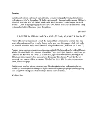 Penutup 
Demikianlah hukum oral seks. Sejumlah ulama kontemporer juga berpendapat mubahnya 
oral seks seperti Sa’id Romadhon Al-Buthi , Ali Jumu’ah , Salman Audah, Ahmad Al-Kurdy, 
Abdullah Al-Faqih, Mas’ud Shobri, Sabri Abdur Rauf, dan Musa Hasan Mayan. As-Syafii 
dalam Al-Umm menyinggung juga masalah oral seks, namun masih sulit diidentifikasi sikap 
beliau dalam hal ini. Dalam Al Umm dinyatakan; 
)21 / الْم ) 7 
وَلََ نُوجِبُ الْغُسْلَ إلََّ أَنْ يُغَي بَهُ في الْفَرْجِ نَفْسِهِ أو الدُّبُرِ فَأمََّا الْفَمُ أو غَيْرُ ذلك من جَسَدِهَا فَاَ ج يُوجِبُ غُسْاً ج إذَا لم يُنْزِلْ 
“Kami tidak mewajibkan mandi kecuali dia memasukkan kemaluannya kedalam farji atau 
anus. Adapun (memasukkan penis ke dalam) mulut atau yang lainnya dari tubuh istri, maka 
hal itu tidak membuat wajib mandi jika tidak mengeluarkan mani (Al-Umm, vol 1, hlm 37) 
Adapun ulama yang mengharamkan, diantaranya adalah; Muhammad As-Sayyid Ad-Dusuqi, 
Kholid Al-Jundi,Sholih Al-Luhaidan, Ahmad bin Yahya An-Najmi, Ibnu Baz, dan Ubaid bin 
‘Abdillah bin Sulaiman AI-Jabiry. Al-Albani bisa juga ditafsirkan termasuk kelompok ini 
dilihat dari penyerupaan beliau atas oral seks dengan perilaku hewan. Yusuf Qordhowi 
termasuk yang memakruhkan, sementara Abdullah bin Jibrin tidak berani mengharamkan, 
tetapi jijik terhadapnya. 
Bagi seorang muslim, hukum manapun yang diikuti apakah mubah, makruh atau haram, 
hendaknya semuanya didasarkan pada hujjah dan memilih pendapat yang dipandang paling 
kuat yang lebih dekat pada kebenaran tanpa Taklid secara membuta. 
Wallahua’lam. 
