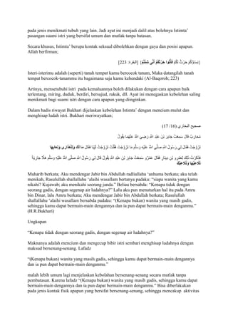 pada jenis menikmati tubuh yang lain. Jadi ayat ini menjadi dalil atas bolehnya Istimta’ 
pasangan suami istri yang bersifat umum dan mutlak tanpa batasan. 
Secara khusus, Istimta’ berupa kontak seksual dibolehkan dengan gaya dan posisi apapun. 
Allah berfirman; 
] }نِسَاؤُكُمْ حَرْثٌ لَكُمْ فَأْتُوا حَرْثَكُمْ أَن ى شِئْتُمْ { ]البقرة: 222 
Isteri-isterimu adalah (seperti) tanah tempat kamu bercocok tanam, Maka datangilah tanah 
tempat bercocok-tanammu itu bagaimana saja kamu kehendaki (Al-Baqoroh; 223) 
Artinya, mensetubuhi istri pada kemaluannya boleh dilakukan dengan cara apapun baik 
terlentang, miring, duduk, berdiri, bersujud, rukuk, dll. Ayat ini menegaskan kebolehan saling 
menikmati bagi suami istri dengan cara apapun yang diinginkan. 
Dalam hadis riwayat Bukhari dijelaskan kebolehan Istimta’ dengan mencium mulut dan 
menghisap ludah istri. Bukhari meriwayatkan; 
)71 / صحيح البخاري ) 71 
مُحَارِبٌ قَالَ سَمِعْتُ جَابِرَ بْنَ عَبْدِ اللََِّّ رَضِيَ اللََُّّ عَنْهُمَا يَقُولُ 
تَزَوَّجْتُ فَقَالَ لِي رَسُولُ اللََِّّ صَلَّى اللََُّّ عَلَيْهِ وَسَلَّمَ مَا تَزَوَّجْتَ فَقُلْتُ تَزَوَّجْتُ ثَ يِبًا فَقَالَ مَا لَكَ وَلِلْعَذَارَى وَلِعَابِهَا 
فَذَكَرْتُ ذَلِكَ لِعَمْرِو بْنِ دِينَارٍ فَقَالَ عَمْرٌو سَمِعْتُ جَابِرَ بْنَ عَبْدِ اللََِّّ يَقُولُ قَالَ لِي رَسُولُ اللََّّ صَلَّى اللََُّّ عَلَيْهِ وَسَلَّمَ هَاَّ ج جَارِيَ تُلََعِب هَا وَتُلََعِبُكَ 
Muharib berkata; Aku mendengar Jabir bin Abdullah radliallahu ‘anhuma berkata; aku telah 
menikah, Rasulullah shallallahu ‘alaihi wasallam bertanya padaku: “siapa wanita yang kamu 
nikahi? Kujawab; aku menikahi seorang janda.” Beliau bersabda: “Kenapa tidak dengan 
seorang gadis, dengan segenap air ludahnya?” Lalu aku pun menuturkan hal itu pada Amru 
bin Dinar, lalu Amru berkata; Aku mendengar Jabir bin Abdullah berkata; Rasulullah 
shallallahu ‘alaihi wasallam bersabda padaku: “)Kenapa bukan) wanita yang masih gadis, 
sehingga kamu dapat bermain-main dengannya dan ia pun dapat bermain-main denganmu.” 
(H.R.Bukhari) 
Ungkapan 
“Kenapa tidak dengan seorang gadis, dengan segenap air ludahnya?” 
Maknanya adalah mencium dan mengecup bibir istri sembari menghisap ludahnya dengan 
maksud bersenang-senang. Lafadz 
“)Kenapa bukan) wanita yang masih gadis, sehingga kamu dapat bermain-main dengannya 
dan ia pun dapat bermain-main denganmu.” 
malah lebih umum lagi menjelaskan kebolahan bersenang-senang secara mutlak tanpa 
pembatasan. Karena lafadz “)Kenapa bukan) wanita yang masih gadis, sehingga kamu dapat 
bermain-main dengannya dan ia pun dapat bermain-main denganmu.” Bisa diberlakukan 
pada jenis kontak fisik apapun yang bersifat bersenang-senang, sehingga mencakup aktivitas 
 