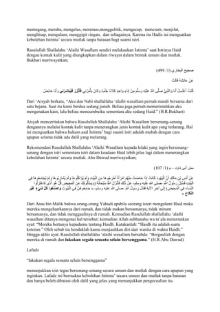 memegang, meraba, mengelus, meremas,menggelitik, mengecup, mencium, menjilat, 
menghisap, mengulum, menggigit ringan, dan sebagainya. Karena itu Hadis ini menguatkan 
kebolehan Istimta’ secara mutlak tanpa batasan bagi suami istri. 
Rasulullah Shallalahu ‘Alaihi Wasallam sendiri melakaukan Istimta’ saat Istrinya Haid 
dengan kontak kulit yang diungkapkan dalam riwayat dalam bentuk umum dan mutlak. 
Bukhari meriwayatkan; 
)944 / صحيح البخاري ) 7 
عَنْ عَائِشَ قَالَتْ 
كُنْتُ أَغْتَسِلُ أَنَا وَالنَّ بِيُّ صَلَّى اللََُّّ عَلَيْهِ وَسَلَّمَ مِنْ إِنَاءٍ وَاحِدٍ كِاَ جنَا جُنُبٌ وَكَانَ يَأْمُرُنِي فَأتَ زِرُ فَيُبَاشِرُنِي وَأَنَا حَائِضٌ 
Dari ‘Aisyah berkata, “Aku dan Nabi shallallahu ‘alaihi wasallam pernah mandi bersama dari 
satu bejana. Saat itu kami berdua sedang junub. Beliau juga pernah memerintahkan aku 
mengenakan kain, lalu beliau mencumbuiku sementara aku sedang Haid.” )H.R.Bukhari) 
Aisyah menceritakan bahwa Rasulullah Shallalahu ‘Alaihi Wasallam bersenang-senang 
dengannya melalui kontak kulit tanpa menerangkan jenis kontak kulit apa yang terlarang. Hal 
ini menguatkan bahwa hukum asal Istimta’ bagi suami istri adalah mubah dengan cara 
apapun selama tidak ada dalil yang melarang. 
Rekomendasi Rasulullah Shallalahu ‘Alaihi Wasallam kepada lelaki yang ingin bersenang-senang 
dengan istri sementara istri dalam keadaan Haid lebih jelas lagi dalam menerangkan 
kebolehan Istimta’ secara mutlak. Abu Dawud meriwayatkan; 
)701 / سنن أبى داود – م ) 7 
عَنْ أَنَسِ بْنِ مَالِكٍ أَنَّ الْيَهُودَ كَانَتْ إِذَا حَاضَتْ مِ نْهُمُ امْرَأَةٌ أَخْرَجُوهَا مِنَ الْبَيْتِ وَلَمْ يُؤَاكِلُوهَا وَلَمْ يُشَارِبُوهَا وَلَمْ يُجَامِعُوهَا فِى 
الْبَيْتِ فَسُئِلَ رَسُولُ اللََِّّ -صلى الله عليه وسلم- عَنْ ذَلِكَ فَأنَْزَلَ اللََُّّ سُبْحَانَهُ )وَيَسْألَُونَكَ عَنِ الْمَحِيضِ قُلْ هُوَ أَذًى فَاعْتَزِلُوا 
جَامِعُوهُنَّ فِى الْبُيُوتِ وَاصْنَعُوا كُ ل شَىْءٍ غَيْرَ « - الن سَاءَ فِى الْمَحِيضِ( إِلَى آخِرِ الآيَ فَقَالَ رَسُولُ اللََِّّ -صلى الله عليه وسلم 
» الن كَاح 
Dari Anas bin Malik bahwa orang-orang Yahudi apabila seorang isteri mengalami Haid maka 
mereka mengeluarkannya dari rumah, dan tidak makan bersamanya, tidak minum 
bersamanya, dan tidak menggaulinya di rumah. Kemudian Rasulullah shallallahu ‘alaihi 
wasallam ditanya mengenai hal tersebut; kemudian Allah subhanahu wa ta’ala menurunkan 
ayat: “Mereka bertanya kepadamu tentang Haidh. Katakanlah: “Haidh itu adalah suatu 
kotoran.” Oleh sebab itu hendaklah kamu menjauhkan diri dari wanita di waktu Haidh.” 
Hingga akhir ayat. Rasulullah shallallahu ‘alaihi wasallam bersabda: “Bergaullah dengan 
mereka di rumah dan lakukan segala sesuatu selain bersenggama.” )H.R.Abu Dawud) 
Lafadz 
“lakukan segala sesuatu selain bersenggama” 
menunjukkan izin tegas bersenang-senang secara umum dan mutlak dengan cara apapun yang 
inginkan. Lafadz ini bermakna kebolehan Istimta’ secara umum dan mutlak tanpa batasan 
dan hanya boleh dibatasi oleh dalil yang jelas yang menunjukkan pengecualian itu. 
 