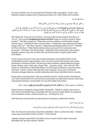 Di zaman shahabat, ada riwayat bagaimana Shahabat tidak mengingkari Istimta’ yang 
dilakukan dengan mengulum dan menghisap payudara istri. Imam Malik meriwayatkan; 
)0 / موطأ مالك ) 9 
و حَدَّثَنِي عَنْ مَالِك عَنْ يَحْيَى بْنِ سَعِيدٍ أَنَّ رَجُاً ج سَألََ أَبَا مُوسَى الْْشَْعَرِيَّ فَقَالَ 
إِن ي مَصِصْتُ عَنْ امْرَأَتِي مِنْ ثَدْيِهَا لَبَنًا فَذَهَبَ فِي بَطْنِي فَقَالَ أَبُو مُوسَى لََ أُرَاهَا إِلََّ قَدْ حَرُمَتْ عَلَيْكَ فَقَالَ عَبْدُ اللََِّّ بْنُ 
مَسْعُودٍ انْظُرْ مَاذَا تُفْتِي بِهِ الرَّجُلَ فَقَالَ أَبُو مُوسَى فَمَاذَا تَقُولُ أَنْتَ فَقَالَ عَبْدُ اللََِّّ بْنُ مَسْ عُودٍ لََ رَضَاعَ إِلََّ مَا كَانَ فِي الْحَوْ لَيْنِ 
فَقَالَ أَبُو مُوسَى لََ تَسْألَُونِي عَنْ شَيْءٍ مَا كَانَ هَذَا الْحَبْرُ بَيْنَ أَظْهُرِكُمْ 
Dari Malik dari Yahya bin Sa’id berkata, “Seorang lelaki bertanya kepada Abu Musa Al 
Asy’ari; “Saya pernah menghisap payudara isteriku hingga air susunya masuk ke dalam 
perutku?” Abu Musa menjawab; “Menurutku isterimu setatusnya telah berubah menjadi 
mahram kamu.” Abdullah bin Mas’ud pun berkata; “Lihatlah apa yang telah kamu fatwakan 
kepada lelaki ini! ” Abu Musa bertanya; “Bagaimana pendapatmu dalam hal ini?” Abdullah 
bin Mas’ud berkata; “Tidak berlaku hukum penyusuan kecuali bila masih pada masa 
penyusuan.” Kemudian Abu Musa berkata; “Janganlah kalian menanyakan suatu perkara 
kepadaku selama orang alim ini )Ibnu Mas’ud) masih berada di tengah-tengah kalian.” 
(H.R.Malik) 
Semua riwayat-riwayat ini dan yang semakna dengannya menunjukkan bahwa Syara 
membolehkan Istimta’ bagi pasangan suami istri secara mutlak dan bersifat umum tanpa 
pembatasan. Kebolehan Istimta’ tersebut juga tidak membatasi apakah dilakukan dengan 
tangan, hidung, mulut, lidah, gigi, telinga, leher, ,payudara, pantat, betis, kaki dll. Oleh 
karena itu, kebolehan itu tidak boleh dibatasi kecuali dengan pembatasan yang dinyatakan 
oleh Nash. Artinya, Selama tidak ada Nash yang melarang, semua jenis cara Istimta’ 
diizinkan sehingga hukumnya mubah berdasarkan dalil umum kebolehan Istimta’ tersebut. 
Pengecualian yang dinyatakan Nash atas kebolehan Istimta’ mutlak tersebut hanyalah dua 
cara; yakni mensetubuhi istri saat Haid dan mensetubuhi istri pada dubur/anusnya. Dalil yang 
menunjukkan haramnya mensetubuhi istri saat Haid adalah ayat berikut; 
] }وَيَسْألَُونَكَ عَنِ الْمَحِيضِ قُلْ هُوَ أَذًى فَاعْتَزِلُوا الن سَاءَ فِي الْمَحِيضِ وَلََ تَقْرَبُوهُ ن حَت ى يَطْهُرْنَ { ]البقرة: 222 
Mereka bertanya kepadamu tentang Haidh. Katakanlah: “Haidh itu adalah suatu kotoran”. 
oleh sebab itu hendaklah kamu menjauhkan diri dari wanita di waktu Haidh; dan janganlah 
kamu mendekati mereka, sebelum mereka suci. (Al-Baqoroh; 222) 
Dalil haramnya mensetubuhi istri pada duburnya diantaranya adalah hadis berikut; 
)751 / مسند أحمد ) 71 
عَنِ أَبِي هُرَيْرَةَ قَالَ قَالَ رَسُولُ اللََِّّ صَلَّى اللََُّّ عَلَيْهِ وَسَلَّمَ مَلْعُونٌ مَنْ أَتَى امْرَأَةً فِي دُبُرِ هَا 
Dari Abu Hurairah, dia berkata; Rasulullah shallallahu ‘alaihi wasallam bersabda: “terlaknat 
orang yang menyetubuhi istrinya di dubur.” )H.R.Ahmad) 
Adapula larangan mensetubuhi istri dalam momen-momen tertentu seperti saat puasa 
Ramadhan dan saat Haji sebelum Tahallul. 
 