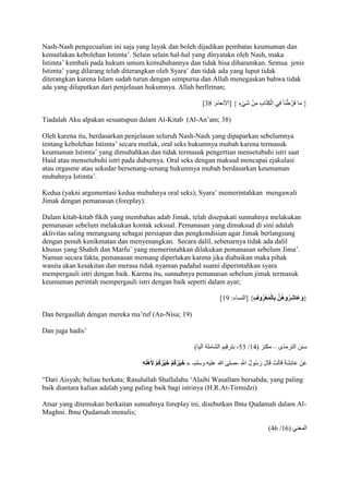 Nash-Nash pengecualian ini saja yang layak dan boleh dijadikan pembatas keumuman dan 
kemutlakan kebolehan Istimta’. Selain selain hal-hal yang dinyatakn oleh Nash, maka 
Istimta’ kembali pada hukum umum kemubahannya dan tidak bisa diharamkan. Semua jenis 
Istimta’ yang dilarang telah diterangkan oleh Syara’ dan tidak ada yang luput tidak 
diterangkan karena Islam sudah turun dengan sempurna dan Allah menegaskan bahwa tidak 
ada yang diluputkan dari penjelasan hukumnya. Allah berfirman; 
] } مَا فَرَّطْنَا فِي الْكِتَابِ مِنْ شَيْءٍ { ]الْنعام: 28 
Tiadalah Aku alpakan sesuatupun dalam Al-Kitab (Al-An’am; 38) 
Oleh karena itu, berdasarkan penjelasan seluruh Nash-Nash yang dipaparkan sebelumnya 
tentang kebolehan Istimta’ secara mutlak, oral seks hukumnya mubah karena termasuk 
keumuman Istimta’ yang dimubahkan dan tidak termasuk pengertian mensetubuhi istri saat 
Haid atau mensetubuhi istri pada duburnya. Oral seks dengan maksud mencapai ejakulasi 
atau orgasme atau sekedar bersenang-senang hukumnya mubah berdasarkan keumuman 
mubahnya Istimta’. 
Kedua (yakni argumentasi kedua mubahnya oral seks); Syara’ memerintahkan mengawali 
Jimak dengan pemanasan (foreplay). 
Dalam kitab-kitab fikih yang membahas adab Jimak, telah disepakati sunnahnya melakukan 
pemanasan sebelum melakukan kontak seksual. Pemanasan yang dimaksud di sini adalah 
aktivitas saling merangsang sebagai persiapan dan pengkondisian agar Jimak berlangsung 
dengan penuh kenikmatan dan menyenangkan. Secara dalil, sebenarnya tidak ada dalil 
khusus yang Shahih dan Marfu’ yang memerintahkan dilakukan pemanasan sebelum Jima’. 
Namun secara fakta, pemanasan memang diperlukan karena jika diabaikan maka pihak 
wanita akan kesakitan dan merasa tidak nyaman padahal suami diperintahkan syara 
mempergauli istri dengan baik. Karena itu, sunnahnya pemanasan sebelum jimak termasuk 
keumuman perintah mempergauli istri dengan baik seperti dalam ayat; 
] }وَعَاشِرُوهُ ن بِالْمَعْرُوفِ { ]النساء: 74 
Dan bergaullah dengan mereka ma’ruf )An-Nisa; 19) 
Dan juga hadis’ 
52 ، بترقيم الشامل آليا( / سنن الترمذى – مكنز ) 79 
خَيْرُكُمْ خَيْرُكُمْ لأَهْلِهِ « - عَنْ عَائِشَ قَالَتْ قَالَ رَسُولُ اللََِّّ -صلى الله عليه وسلم 
“Dari Aisyah; beliau berkata; Rasulullah Shallalahu ‘Alaihi Wasallam bersabda; yang paling 
baik diantara kalian adalah yang paling baik bagi istrinya (H.R.At-Tirmidzi) 
Atsar yang ditemukan berkaitan sunnahnya foreplay ini, disebutkan Ibnu Qudamah dalam Al- 
Mughni. Ibnu Qudamah menulis; 
)91 / المغني ) 71 
 