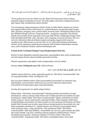 رُوِيَ عَنْ عُمَرَ بْنِ عَبْدِ الْعَزِيزِ ، عَنْ النَّبِ ي صَلَّى اللََُّّ عَلَيْهِ وَسَلَّمَ أَنَّهُ قَالَ : } لََ تُوَاقِعْهَا إلََّ وَقَدْ أَتَاهَا مِنْ الشَّهْوَةِ مِثْلُ مَا أَتَاك 
، لِكَيْ لََ تَسْبِقَهَا بِالْفَرَاغِ . 
“Diriwayatkan dari Umar bin Abdul Aziz dari Nabi SAW bahwasanya beliau berkata; 
janganlah engkau menjimakinya kecuali dia telah bangkit syahwatnya sebagaimana dirimu, 
agar engkau tidak mendahuluinya dalam klimaks” 
Cara merangsang sebagai pemanasan sebelum Jimak ini tidak dibatasi dengan cara tertentu 
atau anggota badan tertentu. Oleh karena itu, mubah hukumnya merangsang dengan tangan, 
leher, payudara, punggung, betis, gesekan tubuh, termasuk mulut. Merangsang dengan mulut 
bisa dilakukan dengan mencium, mengecup lembut, menghisap, mengulum, dan menjilat. 
Daerah yang menjadi obyek rangsangan mulut juga tidak dibatasi. Rangsangan dengan mulut 
boleh diterapkan pada bibir, leher, payudara, perut, pinggang, termasuk kemaluan. Dari sini, 
oral seks sebenarnya tidak ada bedanya dengan merangsang anggota tubuh yang lain 
memakai mulut. Oleh karena itu oral seks dari sisi ini, yakni disyariatkannya pemanasan 
sebelum Jimak, hukumnya mubah karena termasuk uslub (teknik) melaksanakan tuntunan 
syara, yakni melakukan foreplay sebelum berhubungan seks. 
Catatan Kritis Terhadap Pendapat Yang Mengharamkan Oral Seks 
Berikut ini akan dipaparkan sejumlah argumentasi yang dijadikan dasar untuk mengharamkan 
oral seks dengan disertai ulasan terhadap argumentasi tersebut. 
Diantara argumentasi yang dipakai untuk mengharamkan oral seks adalah; 
Pertama; Surat Al-Baqoroh ayat; 222. Allah berfirman; 
] }فَإِذَا تَطَهَّرْنَ فَأْت وهُ ن مِنْ حَيْثُ أَمَرَكُمُ ا للّ { ]البقرة: 222 
Apabila mereka telah Suci, maka campurilah mereka itu “Min Haitsu Amarokumullah”-dari 
sisi yang diperintahkan Allah- (Al-Baqoroh; 222) 
Dari ayat diatas difahami bahwa Allah memerintahkan mensetubuhi istri ditempat yang 
diperintahkan, yaitu kemaluan. Oleh karena itu oral seks hukumnya haram karena 
mensetubuhi istri bukan pada tempat yang diperintahkan. 
Jawaban dari argumentasi ini adalah sebagai berikut; 
Makna lafadz “Min Haitsu Amarokumullah” bukanlah perintah mensetubuhi istri pada 
kemaluannya. Artinya, tekanan makna dalam ayat ini bukan perintah mensetubuhi istri pada 
kemaluannya. Makna lafadz “Min Haitsu Amarokumullah” adalah; setubuhilah istri dalam 
kondisi yang suci, karena itulah kondisi yang diperintahkan Allah mengingat Allah hanya 
memperbolehkan mensetubuhi istri dalam kondisi suci dan melarang mensetubuhi istri dalam 
kondisi Haid. Konteks ayat tersebut yang berbicara tentang haramnya mensetubuhi istri saat 
Haid menguatkan pemaknaan ini. Apalagi lanjutan ayat berikutnya menerangkan bahwa 
Allah menyukai orang –orang yang bersuci. Jadi, pemaknaan lafadz “Min Haitsu 
Amarokumullah” lebih tepat difahami ; mensetubuhi istri saat suci, yakni berhenti dari Haid 
dan mandi Janabah. Lagi pula, seandainya tekanan maknanya adalah berbicara “lokasi” 
ditempatkannya kemaluan, seharusnya lafadznya Fii Haitsu, bukan “Min Haitsu 
Amarokumullah”. Penggunaan lafadz Min Haitsu menunjukkan bahwa Syara tidak 
 
