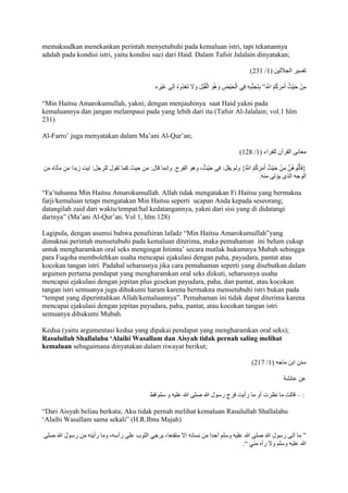 memaksudkan menekankan perintah menyetubuhi pada kemaluan istri, tapi tekanannya 
adalah pada kondisi istri, yaitu kondisi suci dari Haid. Dalam Tafsir Jalalain dinyatakan; 
)227 / تفسير الجا جلين ) 7 
مِنْ حَيْثُ أَمَرَكُمْ اللََّّ ” بِتَجَنُّبِهِ فِي الْحَيْض وَهُوَ الْقُبُل وَلََ تَعْدُوهُ إلَى غَيْره 
“Min Haitsu Amarokumullah, yakni; dengan menjauhinya saat Haid yakni pada 
kemaluannya dan jangan melampaui pada yang lebih dari itu (Tafsir Al-Jalalain; vol.1 hlm 
231) 
Al-Farro’ juga menyatakan dalam Ma’ani Al-Qur’an; 
)728 / معانى القرآن للفراء ) 7 
}فَأْتُوهُنَّ مِنْ حَ يْثُ أَمَرَكُمُ اللََُّّ{ ولم يقل: فى حَيْثُ، وهو الفرج. وإنما قال: من حيث كما تقول للرجل: اِيت زيدا من مأتاه من 
الوجه الذى يؤتى منه. 
“Fa’tuhunna Min Haitsu Amarokumullah. Allah tidak mengatakan Fi Haitsu yang bermakna 
farji/kemaluan tetapi mengatakan Min Haitsu seperti ucapan Anda kepada seseorang; 
datangilah zaid dari waktu/tempat/hal kedatangannya, yakni dari sisi yang di didatangi 
darinya” )Ma’ani Al-Qur’an. Vol 1, hlm 128) 
Lagipula, dengan asumsi bahwa penafsiran lafadz “Min Haitsu Amarokumullah”yang 
dimaknai perintah mensetubuhi pada kemaluan diterima, maka pemahaman ini belum cukup 
untuk mengharamkan oral seks mengingat Istimta’ secara mutlak hukumnya Mubah sehingga 
para Fuqoha membolehkan usaha mencapai ejakulasi dengan paha, payudara, pantat atau 
kocokan tangan istri. Padahal seharusnya jika cara pemahaman seperti yang disebutkan dalam 
argumen pertama pendapat yang mengharamkan oral seks diikuti, seharusnya usaha 
mencapai ejakulasi dengan jepitan plus gesekan payudara, paha, dan pantat, atau kocokan 
tangan istri semuanya juga dihukumi haram karena bermakna mensetubuhi istri bukan pada 
“tempat yang diperintahkan Allah/kemaluannya”. Pemahaman ini tidak dapat diterima karena 
mencapai ejakulasi dengan jepitan payudara, paha, pantat, atau kocokan tangan istri 
semuanya dihukumi Mubah. 
Kedua (yaitu argumentasi kedua yang dipakai pendapat yang mengharamkan oral seks); 
Rasulullah Shallalahu ‘Alaihi Wasallam dan Aisyah tidak pernah saling melihat 
kemaluan sebagaimana dinyatakan dalam riwayat berikut; 
)271 / سنن ابن ماجه ) 7 
عن عائش 
: – قالت ما نظرت أو ما رأيت فرج رسول الله صلى الله عليه و سلم قط 
“Dari Aisyah beliau berkata; Aku tidak pernah melihat kemaluan Rasulullah Shallalahu 
‘Alaihi Wasallam sama sekali” )H.R.Ibnu Majah) 
” ما أتى رسول الله صلى الله عليه وسلم أحدا من نسائه إلَ متقنعا، يرخي الثوب على رأسه، وما رأيته من رسول الله صلى 
الله عليه وسلم ولَ رآه مني “. 
 