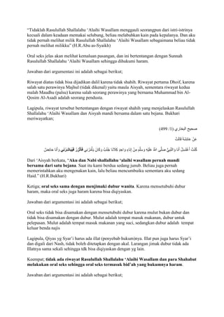 “Tidaklah Rasulullah Shallalahu ‘Alaihi Wasallam menggauli seorangpun dari istri-istrinya 
kecuali dalam keadaan memakai selubung, beliau melabuhkan kain pada kepalanya. Dan aku 
tidak pernah melihat milik Rasulullah Shallalahu ‘Alaihi Wasallam sebagaimana beliau tidak 
pernah melihat milikku” )H.R.Abu as-Syaikh) 
Oral seks jelas akan melihat kemaluan pasangan, dan ini bertentangan dengan Sunnah 
Rasulullah Shallalahu ‘Alaihi Wasallam sehingga dihukumi haram. 
Jawaban dari argumentasi ini adalah sebagai berikut; 
Riwayat diatas tidak bisa dijadikan dalil karena tidak shahih. Riwayat pertama Dhoif, karena 
salah satu perawinya Majhul (tidak dikenal) yaitu maula Aisyah, sementara riwayat kedua 
malah Maudhu (palsu) karena salah seorang perawinya yang bernama Muhammad bin Al- 
Qosim Al-Asadi adalah seorang pendusta. 
Lagipula, riwayat tersebut bertentangan dengan riwayat shahih yang menjelaskan Rasulullah 
Shallalahu ‘Alaihi Wasallam dan Aisyah mandi bersama dalam satu bejana. Bukhari 
meriwayatkan; 
)944 / صحيح البخاري ) 7 
عَنْ عَائِشَ قَالَتْ 
كُنْتُ أَغْتَسِلُ أَنَا وَالنَّبِيُّ صَلَّى اللََُّّ عَلَيْهِ وَسَلَّمَ مِنْ إِنَاءٍ وَاحِدٍ كِاَ جنَا جُنُبٌ وَكَانَ يَأْمُرُ نِي فَ أتَ زِرُ فَيُبَاشِرُنِي وَأَنَا حَائِضٌ 
Dari ‘Aisyah berkata, “Aku dan Nabi shallallahu ‘alaihi wasallam pernah mandi 
bersama dari satu bejana. Saat itu kami berdua sedang junub. Beliau juga pernah 
memerintahkan aku mengenakan kain, lalu beliau mencumbuiku sementara aku sedang 
Haid.” )H.R.Bukhari) 
Ketiga; oral seks sama dengan menjimaki dubur wanita. Karena mensetubuhi dubur 
haram, maka oral seks juga haram karena bisa diqiyaskan. 
Jawaban dari argumentasi ini adalah sebagai berikut; 
Oral seks tidak bisa disamakan dengan mensetubuhi dubur karena mulut bukan dubur dan 
tidak bisa disamakan dengan dubur. Mulut adalah tempat masuk makanan, dubur untuk 
pelepasan. Mulut adalah tempat masuk makanan yang suci, sedangkan dubur adalah tempat 
keluar benda najis 
Lagipula, Qiyas yg Syar’i harus ada illat )penyebab hukum)nya. Illat pun juga harus Syar’i 
dan digali dari Nash, tidak boleh ditetapkan dengan akal. Larangan jimak dubur tidak ada 
Illatnya sama sekali sehingga tdk bisa diqiyaskan dengan yg lain. 
Keempat; tidak ada riwayat Rasulullah Shallalahu ‘Alaihi Wasallam dan para Shahabat 
melakukan oral seks sehingga oral seks termasuk bid’ah yang hukumnya haram. 
Jawaban dari argumentasi ini adalah sebagai berikut; 
 