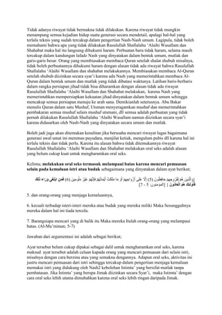 Tidak adanya riwayat tidak bermakna tidak dilakukan. Karena riwayat tidak mungkin 
menampung semua kejadian hidup suatu generasi secara mendetail, apalagi hal-hal yang 
terlalu teknis yang sudah tercakup dalam pengertian Nash-Nash umum. Lagipula, tidak boleh 
memahami bahwa apa yang tidak dilakukan Rasulullah Shallalahu ‘Alaihi Wasallam dan 
Shahabat maka hal itu langsung dihukumi haram. Perbuatan baru tidak haram, selama masih 
tercakup dalam kandungan lafadz Nash yang dinyatakan dalam bentuk umum, mutlak dan 
garis-garis besar. Orang yang membiasakan membaca Quran setelah shalat shubuh misalnya, 
tidak boleh perbuatannya dihukumi haram dengan alasan tidak ada riwayat bahwa Rasulullah 
Shallalahu ‘Alaihi Wasallam dan shahabat melakukannya. Membiasakan membaca Al-Quran 
setelah shubuh diizinkan secara syar’i karena ada Nash yang memerintahkan membaca Al- 
Quran dalam bentuk umum dan mutlak yang tidak dibatasi waktunya. Latihan baris-berbaris 
dalam rangka persiapan jihad tidak bisa diharamkan dengan alasan tidak ada riwayat 
Rasulullah Shallalahu ‘Alaihi Wasallam dan Shahabat melakukan, karena Nash yang 
memerintahkan mempersiapkan kekuatan jihad dinyatakan dalam bentuk umum sehingga 
mencakup semua persiapan menuju ke arah sana. Demikianlah seterusnya. Abu Bakar 
menulis Quran dalam satu Mushaf, Utsman menyeragamkan mushaf dan memerintahkan 
pembakaran semua mushaf selain mushaf utsmani, dll semua adalah perbuatan yang tidak 
pernah dilakukan Rasulullah Shallalahu ‘Alaihi Wasallam namun diizinkan secara syar’i 
karena didasarkan oleh Nash-Nash yang dinyatakan secara umum dan mutlak. 
Boleh jadi juga akan ditemukan kesulitan jika berusaha mencari riwayat lugas bagaimana 
generasi awal umat ini meremas payudara, menjilat ketiak, mengulum pubis dll karena hal ini 
terlalu teknis dan tidak perlu. Karena itu alasan bahwa tidak ditemukannya riwayat 
Rasulullah Shallalahu ‘Alaihi Wasallam dan Shahabat melakukan oral seks adalah alasan 
yang belum cukup kuat untuk mengharamkan oral seks. 
Kelima; melakukan oral seks termasuk melampaui batas karena mencari pemuasan 
selain pada kemaluan istri atau budak sebagaimana yang dinyatakan dalam ayat berikut; 
}وَالَّذِينَ هُمْ لِفُرُوجِهِمْ حَافِظُونَ ) 5( إِلََّ عَلَى أَزْوَاجِهِمْ أَوْ مَا مَلَكَتْ أَيْمَانُهُمْ فَإِنَّهُمْ غَيْرُ مَلُومِينَ ) 1( فَمَنِ ابْتَغَى وَرَاءَ ذَلِكَ 
]1 - فَأوُلَئِكَ هُمُ الْعَادُونَ { ]المؤمنون: 5 
5. dan orang-orang yang menjaga kemaluannya, 
6. kecuali terhadap isteri-isteri mereka atau budak yang mereka miliki Maka Sesungguhnya 
mereka dalam hal ini tiada terceIa. 
7. Barangsiapa mencari yang di balik itu Maka mereka Itulah orang-orang yang melampaui 
batas. (Al-Mu’minun; 5-7) 
Jawaban dari argumentasi ini adalah sebagai berikut; 
Ayat tersebut belum cukup dipakai sebagai dalil untuk mengharamkan oral seks, karena 
maksud ayat tersebut adalah celaan kapada orang yang mencari pemuasan dari selain istri, 
misalnya dengan cara berzina atau yang semakna dengannya. Adapun oral seks, aktivitas ini 
justru mencari pemuasan dari istri sehingga tercakup dalam pengertian menjaga kemaluan 
memakai istri yang didukung oleh Nash2 kebolehan Istimta’ yang bersifat mutlak tanpa 
pembatasan. Jika Istimta’ yang berupa Jimak diizinkan secara Syar’i, maka Istimta’ dengan 
cara oral seks lebih utama dimubahkan karena oral seks lebih ringan daripada Jimak. 
 