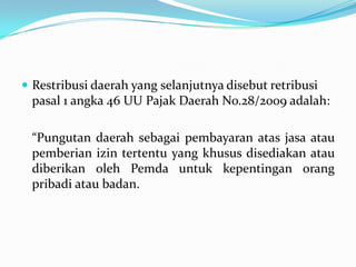  Restribusi daerah yang selanjutnya disebut retribusi
 pasal 1 angka 46 UU Pajak Daerah No.28/2009 adalah:

 “Pungutan daerah sebagai pembayaran atas jasa atau
 pemberian izin tertentu yang khusus disediakan atau
 diberikan oleh Pemda untuk kepentingan orang
 pribadi atau badan.
 