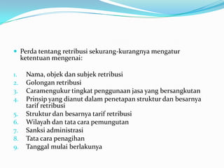  Perda tentang retribusi sekurang-kurangnya mengatur
     ketentuan mengenai:

1.    Nama, objek dan subjek retribusi
2.    Golongan retribusi
3.    Caramengukur tingkat penggunaan jasa yang bersangkutan
4.    Prinsip yang dianut dalam penetapan struktur dan besarnya
      tarif retribusi
5.    Struktur dan besarnya tarif retribusi
6.    Wilayah dan tata cara pemungutan
7.    Sanksi administrasi
8.    Tata cara penagihan
9.    Tanggal mulai berlakunya
 