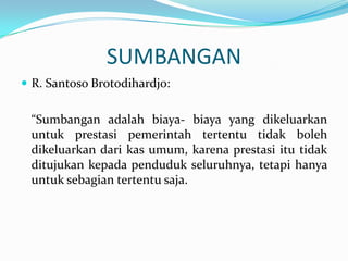 SUMBANGAN
 R. Santoso Brotodihardjo:


 “Sumbangan adalah biaya- biaya yang dikeluarkan
 untuk prestasi pemerintah tertentu tidak boleh
 dikeluarkan dari kas umum, karena prestasi itu tidak
 ditujukan kepada penduduk seluruhnya, tetapi hanya
 untuk sebagian tertentu saja.
 