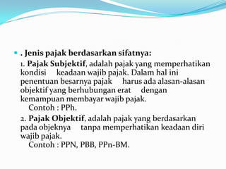  . Jenis pajak berdasarkan sifatnya:
 1. Pajak Subjektif, adalah pajak yang memperhatikan
 kondisi keadaan wajib pajak. Dalam hal ini
 penentuan besarnya pajak harus ada alasan-alasan
 objektif yang berhubungan erat dengan
 kemampuan membayar wajib pajak.
    Contoh : PPh.
 2. Pajak Objektif, adalah pajak yang berdasarkan
 pada objeknya tanpa memperhatikan keadaan diri
 wajib pajak.
    Contoh : PPN, PBB, PPn-BM.
 