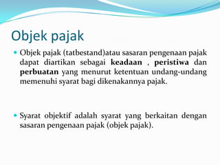 Objek pajak
 Objek pajak (tatbestand)atau sasaran pengenaan pajak
 dapat diartikan sebagai keadaan , peristiwa dan
 perbuatan yang menurut ketentuan undang-undang
 memenuhi syarat bagi dikenakannya pajak.



 Syarat objektif adalah syarat yang berkaitan dengan
 sasaran pengenaan pajak (objek pajak).
 