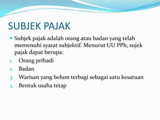 SUBJEK PAJAK
 Subjek pajak adalah orang atau badan yang telah
  memenuhi syarat subjektif. Menurut UU PPh, sujek
  pajak dapat berupa:
1. Orang pribadi
2. Badan
3. Warisan yang belum terbagi sebagai satu kesatuan
4. Bentuk usaha tetap
 