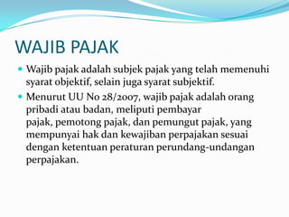WAJIB PAJAK
 Wajib pajak adalah subjek pajak yang telah memenuhi
  syarat objektif, selain juga syarat subjektif.
 Menurut UU No 28/2007, wajib pajak adalah orang
  pribadi atau badan, meliputi pembayar
  pajak, pemotong pajak, dan pemungut pajak, yang
  mempunyai hak dan kewajiban perpajakan sesuai
  dengan ketentuan peraturan perundang-undangan
  perpajakan.
 