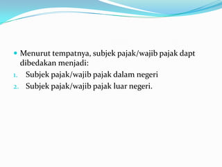  Menurut tempatnya, subjek pajak/wajib pajak dapt
  dibedakan menjadi:
1. Subjek pajak/wajib pajak dalam negeri
2. Subjek pajak/wajib pajak luar negeri.
 