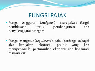 FUNGSI PAJAK
 Fungsi Anggaran (budgeter): merupakan          fungsi
 pembiayaan       untuk    pembangunan             dan
 penyelenggaraan negara.

 Fungsi mengatur (regulerend): pajak berfungsi sebagai
 alat kebijakan ekonomi    politik yang   kan
 mempengaruhi pertumuhan ekonomi dan konsumsi
 masyarakat.
 