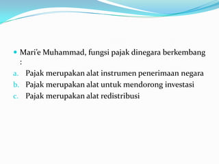  Mari’e Muhammad, fungsi pajak dinegara berkembang
 :
a. Pajak merupakan alat instrumen penerimaan negara
b. Pajak merupakan alat untuk mendorong investasi
c. Pajak merupakan alat redistribusi
 