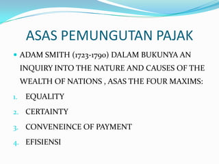 ASAS PEMUNGUTAN PAJAK
 ADAM SMITH (1723-1790) DALAM BUKUNYA AN
     INQUIRY INTO THE NATURE AND CAUSES OF THE
     WEALTH OF NATIONS , ASAS THE FOUR MAXIMS:
1.    EQUALITY
2. CERTAINTY

3. CONVENEINCE OF PAYMENT

4. EFISIENSI
 