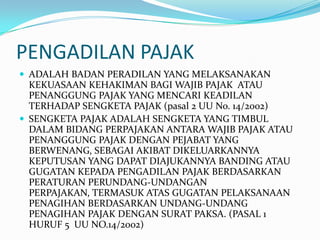 PENGADILAN PAJAK
 ADALAH BADAN PERADILAN YANG MELAKSANAKAN
  KEKUASAAN KEHAKIMAN BAGI WAJIB PAJAK ATAU
  PENANGGUNG PAJAK YANG MENCARI KEADILAN
  TERHADAP SENGKETA PAJAK (pasal 2 UU No. 14/2002)
 SENGKETA PAJAK ADALAH SENGKETA YANG TIMBUL
  DALAM BIDANG PERPAJAKAN ANTARA WAJIB PAJAK ATAU
  PENANGGUNG PAJAK DENGAN PEJABAT YANG
  BERWENANG, SEBAGAI AKIBAT DIKELUARKANNYA
  KEPUTUSAN YANG DAPAT DIAJUKANNYA BANDING ATAU
  GUGATAN KEPADA PENGADILAN PAJAK BERDASARKAN
  PERATURAN PERUNDANG-UNDANGAN
  PERPAJAKAN, TERMASUK ATAS GUGATAN PELAKSANAAN
  PENAGIHAN BERDASARKAN UNDANG-UNDANG
  PENAGIHAN PAJAK DENGAN SURAT PAKSA. (PASAL 1
  HURUF 5 UU NO.14/2002)
 