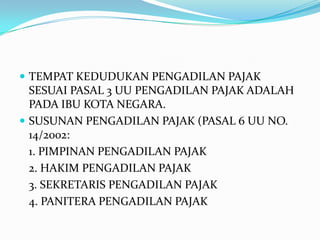  TEMPAT KEDUDUKAN PENGADILAN PAJAK
  SESUAI PASAL 3 UU PENGADILAN PAJAK ADALAH
  PADA IBU KOTA NEGARA.
 SUSUNAN PENGADILAN PAJAK (PASAL 6 UU NO.
  14/2002:
  1. PIMPINAN PENGADILAN PAJAK
  2. HAKIM PENGADILAN PAJAK
  3. SEKRETARIS PENGADILAN PAJAK
  4. PANITERA PENGADILAN PAJAK
 