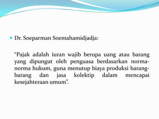  Dr. Soeparman Soemahamidjadja:


 “Pajak adalah iuran wajib berupa uang atau barang
 yang dipungut oleh penguasa berdasarkan norma-
 norma hukum, guna menutup biaya produksi barang-
 barang dan jasa kolektip dalam mencapai
 kesejahteraan umum”.
 