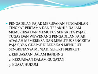  PENGADILAN PAJAK MERUPAKAN PENGADILAN
 TINGKAT PERTAMA DAN TERAKHIR DALAM
 MEMERIKSA DAN MEMUTUS SENGKETA PAJAK.
 TUGAS DAN WEWENANG PENGADILAN PAJAK
 ADALAH MEMERIKSA DAN MEMUTUS SENGKETA
 PAJAK, YAN GDAPAT DIBEDAKAN MENURUT
 SENGKETANYA MENJADI SEPERTI BERIKUT:
 1. KEKUASAAN DALAM BANDING
 2. KEKUASAAN DALAM GUGATAN
 3. KUASA HUKUM
 