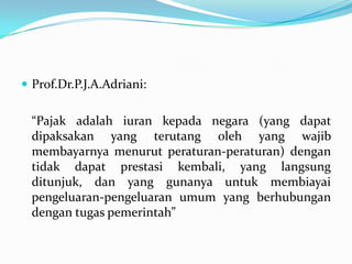  Prof.Dr.P.J.A.Adriani:


  “Pajak adalah iuran kepada negara (yang dapat
  dipaksakan yang terutang oleh yang wajib
  membayarnya menurut peraturan-peraturan) dengan
  tidak dapat prestasi kembali, yang langsung
  ditunjuk, dan yang gunanya untuk membiayai
  pengeluaran-pengeluaran umum yang berhubungan
  dengan tugas pemerintah”
 