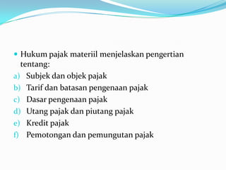  Hukum pajak materiil menjelaskan pengertian
  tentang:
a) Subjek dan objek pajak
b) Tarif dan batasan pengenaan pajak
c) Dasar pengenaan pajak
d) Utang pajak dan piutang pajak
e) Kredit pajak
f) Pemotongan dan pemungutan pajak
 