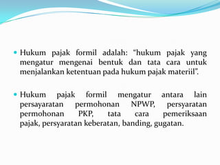  Hukum pajak formil adalah: “hukum pajak yang
 mengatur mengenai bentuk dan tata cara untuk
 menjalankan ketentuan pada hukum pajak materiil”.

 Hukum     pajak formil mengatur antara lain
 persayaratan permohonan NPWP, persyaratan
 permohonan       PKP,    tata    cara    pemeriksaan
 pajak, persyaratan keberatan, banding, gugatan.
 