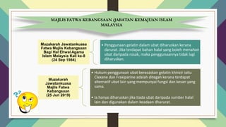 Muzakarah Jawatankuasa
Fatwa Majlis Kebangsaan
Bagi Hal Ehwal Agama
Islam Malaysia Kali ke-8
(24 Sep 1984)
• Penggunaan gelatin dalam ubat diharuskan kerana
darurat. Jika terdapat bahan halal yang boleh menahan
ubat daripada rosak, maka penggunaannya tidak lagi
diharuskan.
Muzakarah
Jawatankuasa
Majlis Fatwa
Kebangsaan
(25 Jun 2019)
• Hukum penggunaan ubat berasaskan gelatin khinzir iaitu
Clexane dan Fraxiparine adalah ditegah kerana terdapat
alternatif ubat lain yang mempunyai fungsi dan kesan yang
sama.
• Ia hanya diharuskan jika tiada ubat daripada sumber halal
lain dan digunakan dalam keadaan dharurat.
MAJLIS FATWA KEBANGSAAN (JABATAN KEMAJUAN ISLAM
MALAYSIA
 