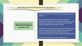 PERTUBUHAN SAINS PERUBATAN ISLAM KUWAIT
Seminar Bahan Haram di
dalam Ubat dan Makanan
(22-24 Mei 1995)
• Dihadiri oleh 112 ulama’ dan pakar dari beberapa buah
negara.
• Mereka berpandangan bahawa gelatin daripada
transformasi tulang, kulit, dan tendon (otot) haiwan yang
diharamkan adalah suci dan diharuskan memakannya.
Dengan menggunakan kaedah ‘Istihalah’.
• ‘Istihalah’ ini merupakan perubahan sesuatu bahan yang
lain dan mempunyai ciri-ciri yang berbeza, perubahan
bahan yang asalnya tidak suci menjadi suci, dan
perubahan sesuatu bahan yang diharamkan kepada halal.
• Jika tidak ada kepastian, maka ia adalah najis.
 