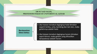 Berdasarkan
fatwa beliau:
• Jika haiwan tersebut dagingnya halal dimakan
seperti lembu, unta, kambing dan lain-lain, maka
gelatinnya adalah halal.
• Jika haiwan tersebut dagingnya haram dimakan
seprti khinzir, maka gelatin yang dihasilkan
daripadanya adalah haram.
DR SU’AAD SALIH,
PROFESSOR FEKAH DI UNIVERSITI AL-AZHAR
 