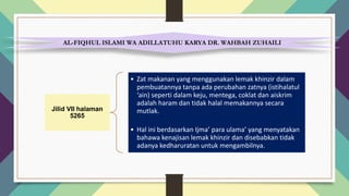 AL-FIQHUL ISLAMI WA ADILLATUHU KARYA DR. WAHBAH ZUHAILI
Jilid VII halaman
5265
• Zat makanan yang menggunakan lemak khinzir dalam
pembuatannya tanpa ada perubahan zatnya (istihalatul
‘ain) seperti dalam keju, mentega, coklat dan aiskrim
adalah haram dan tidak halal memakannya secara
mutlak.
• Hal ini berdasarkan Ijma’ para ulama’ yang menyatakan
bahawa kenajisan lemak khinzir dan disebabkan tidak
adanya kedharuratan untuk mengambilnya.
 