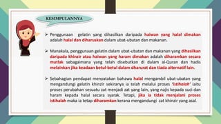 KESIMPULANNYA
➢ Penggunaan gelatin yang dihasilkan daripada haiwan yang halal dimakan
adalah halal dan diharuskan dalam ubat-ubatan dan makanan.
➢ Manakala, penggunaan gelatin dalam ubat-ubatan dan makanan yang dihasilkan
daripada khinzir atau haiwan yang haram dimakan adalah diharamkan secara
mutlak sebagaimana yang telah disebutkan di dalam al-Quran dan hadis
melainkan jika keadaan betul-betul dalam dharurat dan tiada alternatif lain.
➢ Sebahagian pendapat menyatakan bahawa halal mengambil ubat-ubatan yang
mengandungi gelatin khinzir sekiranya ia telah melalui proses ‘istihalah’ iaitu
proses perubahan sesuatu zat menjadi zat yang lain, yang najis kepada suci dan
haram kepada halal secara syarak. Tetapi, jika ia tidak menjalani proses
istihalah maka ia tetap diharamkan kerana mengandungi zat khinzir yang asal.
 