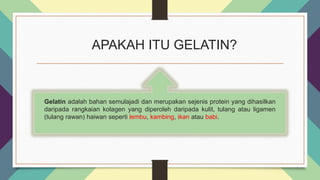 APAKAH ITU GELATIN?
Gelatin adalah bahan semulajadi dan merupakan sejenis protein yang dihasilkan
daripada rangkaian kolagen yang diperoleh daripada kulit, tulang atau ligamen
(tulang rawan) haiwan seperti lembu, kambing, ikan atau babi.
 