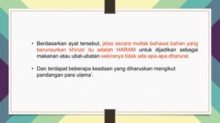 • Berdasarkan ayat tersebut, jelas secara mutlak bahawa bahan yang
berunsurkan khinzir itu adalah HARAM untuk dijadikan sebagai
makanan atau ubat-ubatan sekiranya tidak ada apa-apa dharurat.
• Dan terdapat beberapa keadaan yang diharuskan mengikut
pandangan para ulama’.
 