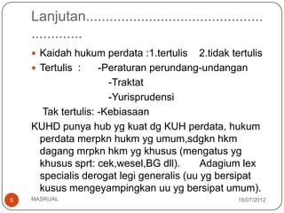 Lanjutan.............................................
    .............
     Kaidah hukum perdata :1.tertulis    2.tidak tertulis
     Tertulis :     -Peraturan perundang-undangan
                       -Traktat
                       -Yurisprudensi
       Tak tertulis: -Kebiasaan
    KUHD punya hub yg kuat dg KUH perdata, hukum
      perdata merpkn hukm yg umum,sdgkn hkm
      dagang mrpkn hkm yg khusus (mengatus yg
      khusus sprt: cek,wesel,BG dll).      Adagium lex
      specialis derogat legi generalis (uu yg bersipat
      kusus mengeyampingkan uu yg bersipat umum).
5   MASRIJAL                                        18/07/2012
 