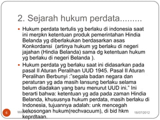 2. Sejarah hukum perdata.........
     Hukum perdata tertulis yg berlaku di indonesia saat
      ini merpkn ketentuan produk pemerintahan Hindia
      Belanda yg diberlakukan berdasarkan asas
      Konkordansi (artinya hukum yg berlaku di negeri
      jajahan (Hindia Belanda) sama dg ketentuan hukum
      yg berlaku di negeri Belanda ).
     Hukum perdata yg berlaku saat ini didasarkan pada
      pasal II Aturan Peralihan UUD 1945. Pasal II Aturan
      Peralihan Berbunyi :”segala badan negara dan
      peraturan yg ada masih lansung berlaku selama
      belum diadakan yang baru menurut UUD ini.” Ini
      berarti bahwa: ketentuan yg ada pada zaman Hindia
      Belanda, khususnya hukum perdata, masih berlaku di
      Indonesia, tujuannya adalah: unk mencegah
6     kekosongan hukum(rechvacuum), di bid hkm 18/07/2012
    MASRIJAL
      keprdtaan.
 
