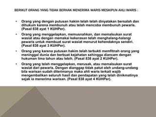 BERIKUT ORANG YANG TIDAK BERHAK MENERIMA WARIS MESKIPUN AHLI WARIS :
• Orang yang dengan putusan hakim telah telah dinyatakan bersalah dan
dihukum karena membunuh atau telah mencoba membunuh pewaris.
(Pasal 838 ayat 1 KUHPer).
• Orang yang menggelapkan, memusnahkan, dan memalsukan surat
wasiat atau dengan memakai kekerasan telah menghalang-halangi
pewaris untuk membuat surat wasiat menurut kehendaknya sendiri.
(Pasal 838 ayat 3 KUHPer).
• Orang yang karena putusan hakim telah terbukti memfitnah orang yang
meninggal dunia dan berbuat kejahatan sehingga diancam dengan
hukuman lima tahun atau lebih. (Pasal 838 ayat 2 KUHPer).
• Orang yang telah menggelapkan, merusak, atau memalsukan surat
wasiat dari pewaris. Dengan dianggap tidak patut oleh undang-undang
bila warisan sudah diterimanya maka ahli waris terkait wajib
mengembalikan seluruh hasil dan pendapatan yang telah dinikmatinya
sejak ia menerima warisan. (Pasal 838 ayat 4 KUHPer).
 