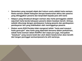 • Sementara yang menjadi objek dari hukurn waris adalah harta warisan.
Harta warisan adalah kekayaan berupa keseluruhan aktiva dan passiva
yang ditinggalkan pewaris dan berpindah kepada para ahli waris
• Adapun yang dimaksud dengan warisan atau harta peninggalan adalah
sejumlah harta benda kekayaan pewaris dalam keadaan bersih. Artinya,
setelah dikurangi dengan pembayaran hutang pewaris dan pembayaran-
pembayaran lain yang diakibatkan oleh meninggalnya pewaris
• Sistem waris KUH Perdata tidak mengenal istilah “harta asal maupun
harta gono-gini” atau harta yang diperoleh bersama dalam perkawinan,
sebab harta warisan dalam KUHPer dari siapa pun juga, merupakan
“kesatuan” yang secara bulat dan utuh dalam keseluruhan akan beralih
dari tangan peninggal warisan/pewaris ke ahli warisnya.
 