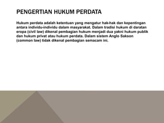 PENGERTIAN HUKUM PERDATA
Hukum perdata adalah ketentuan yang mengatur hak-hak dan kepentingan
antara individu-individu dalam masyarakat. Dalam tradisi hukum di daratan
eropa (civil law) dikenal pembagian hukum menjadi dua yakni hukum publik
dan hukum privat atau hukum perdata. Dalam sistem Anglo Sakson
(common law) tidak dikenal pembagian semacam ini.
 